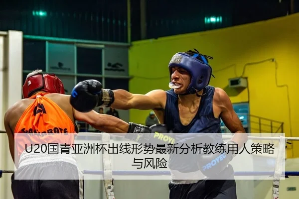 U20国青亚洲杯出线形势最新分析教练用人策略与风险